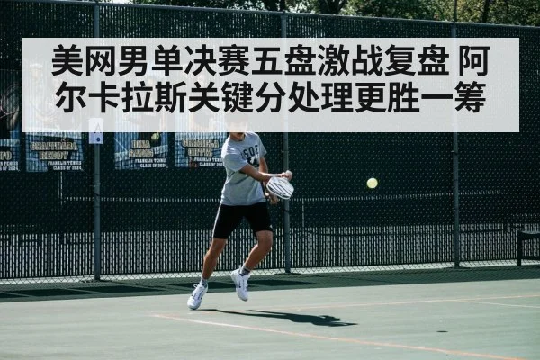 美网男单决赛五盘激战复盘 阿尔卡拉斯关键分处理更胜一筹